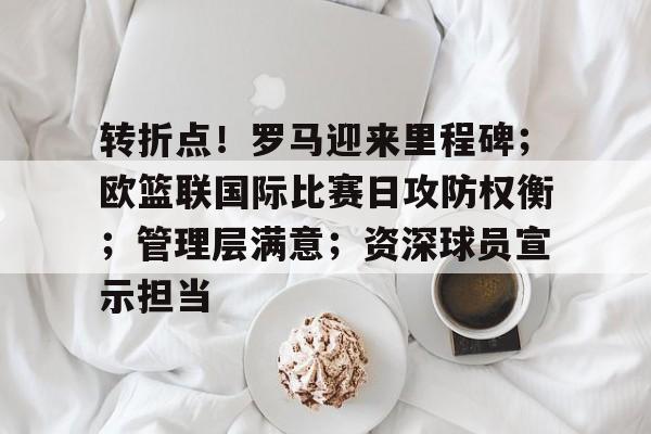 开云-关于转折点！罗马迎来里程碑；欧篮联国际比赛日攻防权衡；管理层满意；资深球员宣示担当的信息