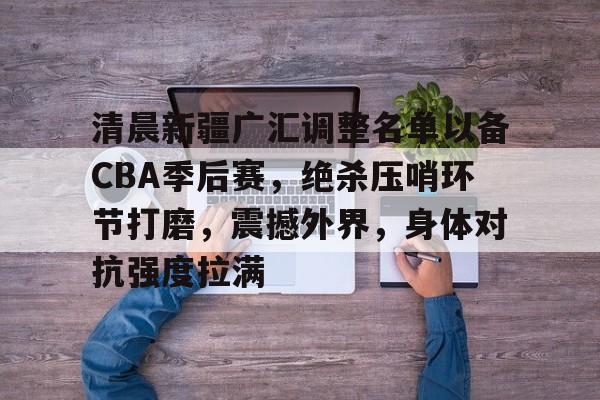 关于清晨新疆广汇调整名单以备CBA季后赛，绝杀压哨环节打磨，震撼外界，身体对抗强度拉满的信息