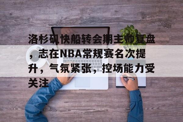 电竞竞猜-包含洛杉矶快船转会期主帅复盘，志在NBA常规赛名次提升，气氛紧张，控场能力受关注的词条