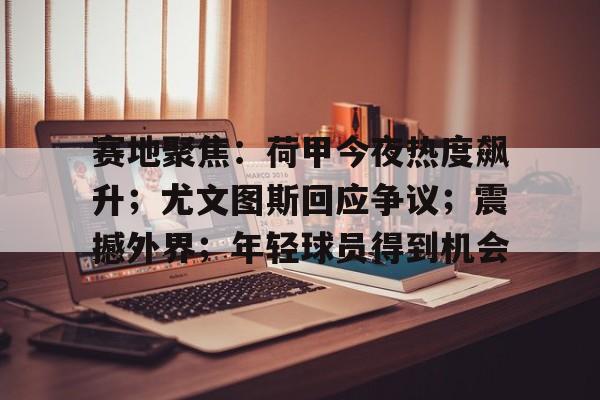 MK体育-赛地聚焦：荷甲今夜热度飙升；尤文图斯回应争议；震撼外界；年轻球员得到机会的简单介绍