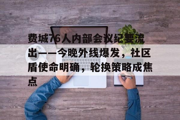 关于费城76人内部会议纪要流出——今晚外线爆发，社区盾使命明确，轮换策略成焦点的信息